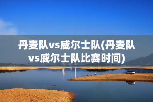 丹麦队vs威尔士队(丹麦队vs威尔士队比赛时间)