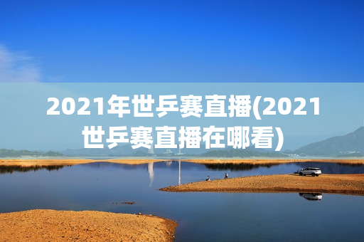 2021年世乒赛直播(2021世乒赛直播在哪看)