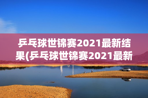 乒乓球世锦赛2021最新结果(乒乓球世锦赛2021最新结果查询)