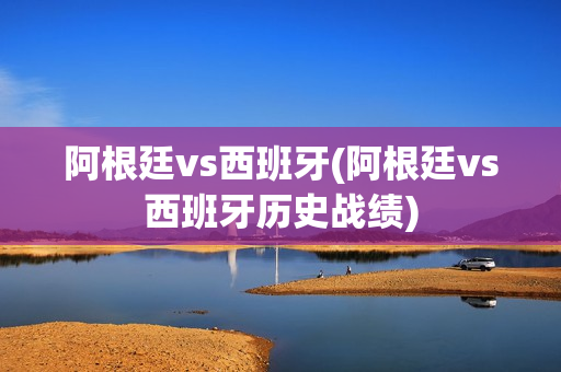 阿根廷vs西班牙(阿根廷vs西班牙历史战绩)