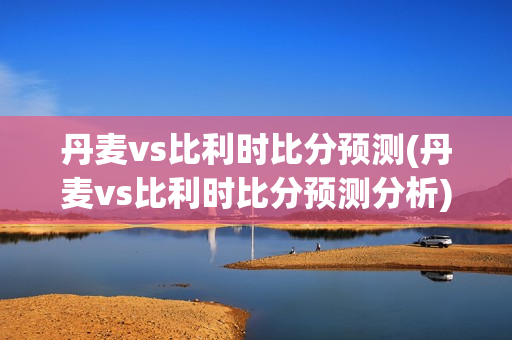 丹麦vs比利时比分预测(丹麦vs比利时比分预测分析)