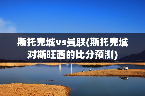 斯托克城vs曼联(斯托克城对斯旺西的比分预测)