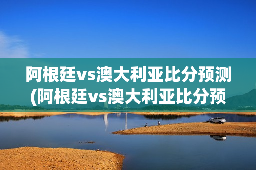 阿根廷vs澳大利亚比分预测(阿根廷vs澳大利亚比分预测分析)