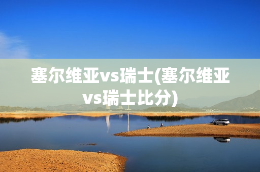 塞尔维亚vs瑞士(塞尔维亚vs瑞士比分)