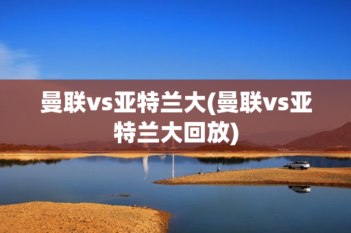 曼联vs亚特兰大(曼联vs亚特兰大回放)