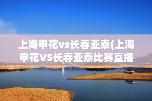 上海申花vs长春亚泰(上海申花VS长春亚泰比赛直播)