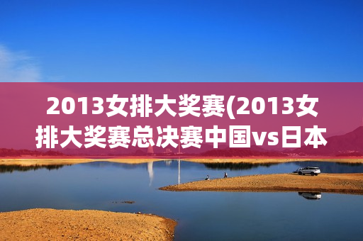 2013女排大奖赛(2013女排大奖赛总决赛中国vs日本)