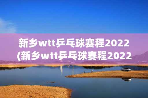 新乡wtt乒乓球赛程2022(新乡wtt乒乓球赛程2022男单决赛)