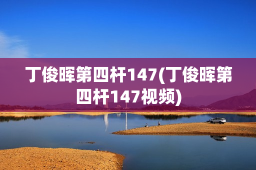 丁俊晖第四杆147(丁俊晖第四杆147视频)