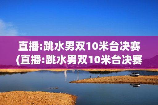 直播:跳水男双10米台决赛(直播:跳水男双10米台决赛视频)