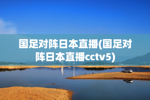 国足对阵日本直播(国足对阵日本直播cctv5)