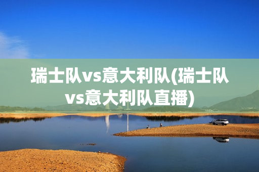 瑞士队vs意大利队(瑞士队vs意大利队直播)