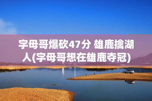 字母哥爆砍47分 雄鹿擒湖人(字母哥想在雄鹿夺冠)