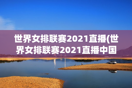 世界女排联赛2021直播(世界女排联赛2021直播中国对土耳其)