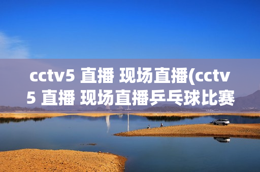 cctv5 直播 现场直播(cctv5 直播 现场直播乒乓球比赛)