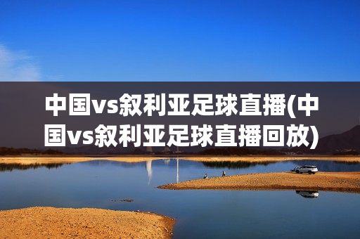 中国vs叙利亚足球直播(中国vs叙利亚足球直播回放)