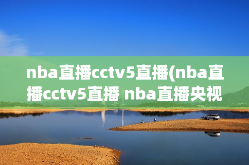 nba直播cctv5直播(nba直播cctv5直播 nba直播央视直播)