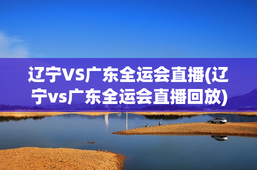 辽宁VS广东全运会直播(辽宁vs广东全运会直播回放)