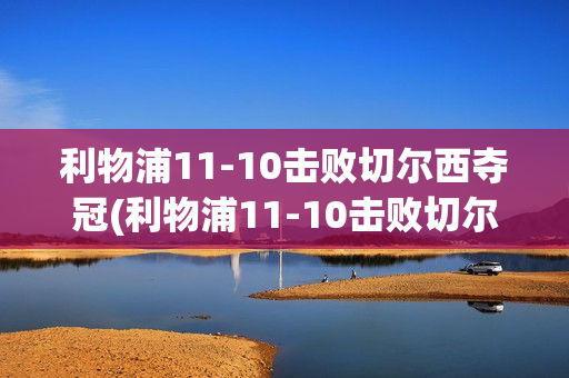 利物浦11-10击败切尔西夺冠(利物浦11-10击败切尔西夺冠是哪一年)