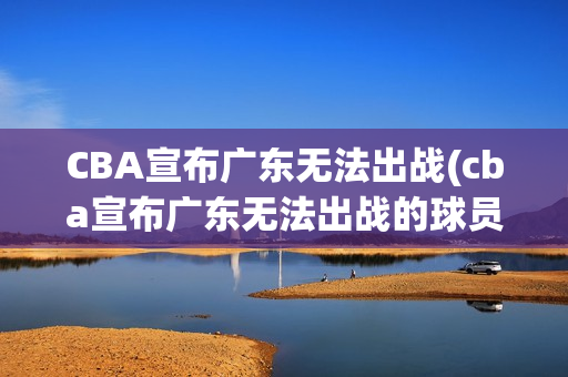 CBA宣布广东无法出战(cba宣布广东无法出战的球员)