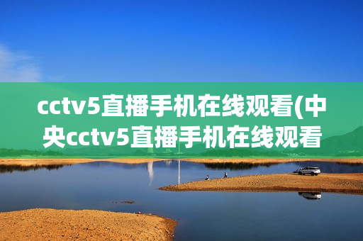 cctv5直播手机在线观看(中央cctv5直播手机在线观看)