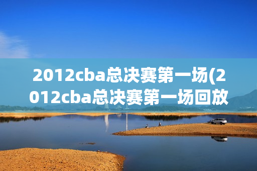 2012cba总决赛第一场(2012cba总决赛第一场回放)