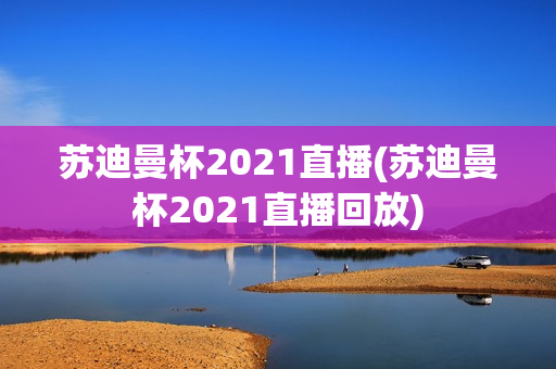 苏迪曼杯2021直播(苏迪曼杯2021直播回放)