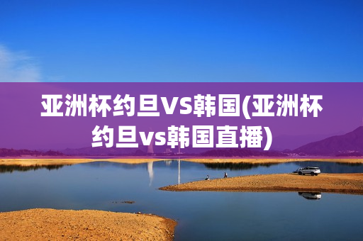 亚洲杯约旦VS韩国(亚洲杯约旦vs韩国直播)