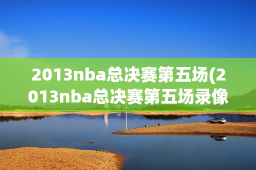 2013nba总决赛第五场(2013nba总决赛第五场录像回放)