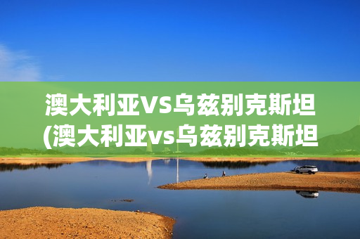 澳大利亚VS乌兹别克斯坦(澳大利亚vs乌兹别克斯坦预测)