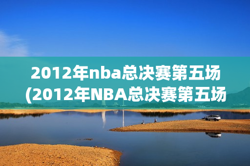 2012年nba总决赛第五场(2012年NBA总决赛第五场录像回放)