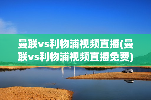 曼联vs利物浦视频直播(曼联vs利物浦视频直播免费)