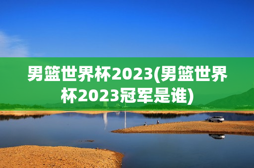 男篮世界杯2023(男篮世界杯2023冠军是谁)