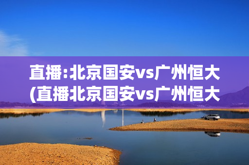 直播:北京国安vs广州恒大(直播北京国安vs广州恒大)