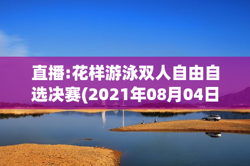 直播:花样游泳双人自由自选决赛(2021年08月04日 花样游泳双人自由自选决赛高清直播)