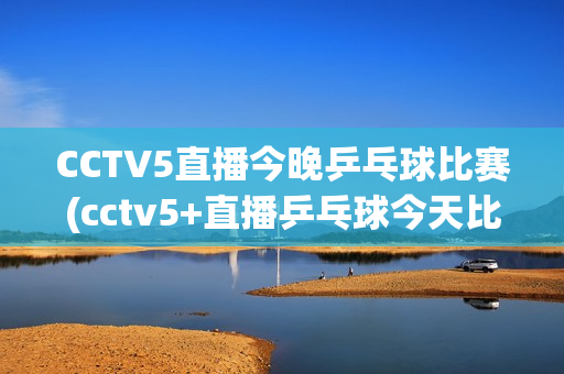 CCTV5直播今晚乒乓球比赛(cctv5+直播乒乓球今天比赛)