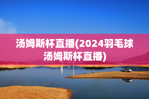 汤姆斯杯直播(2024羽毛球汤姆斯杯直播)