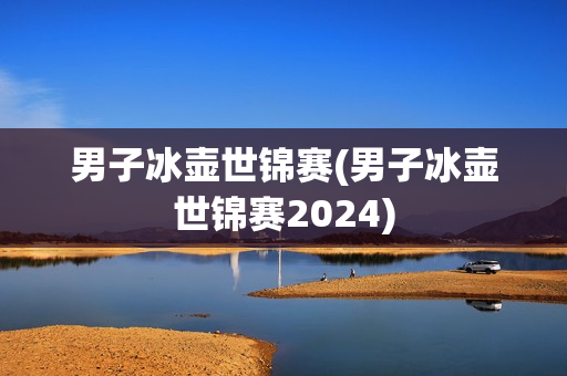 男子冰壶世锦赛(男子冰壶世锦赛2024)