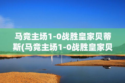 马竞主场1-0战胜皇家贝蒂斯(马竞主场1-0战胜皇家贝蒂斯是哪一场)