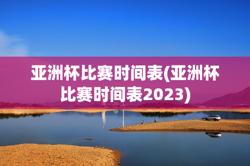 亚洲杯比赛时间表(亚洲杯比赛时间表2023)