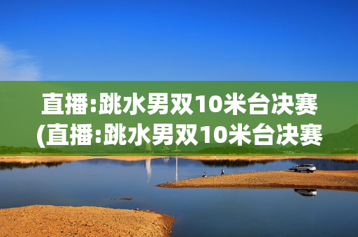 直播:跳水男双10米台决赛(直播:跳水男双10米台决赛视频)