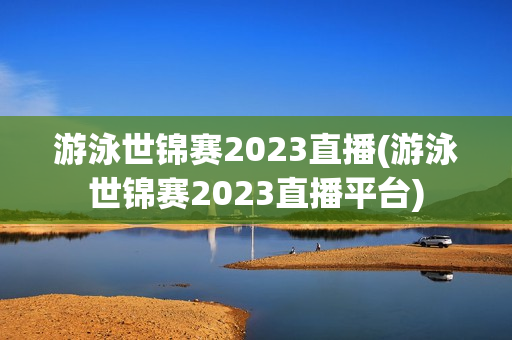 游泳世锦赛2023直播(游泳世锦赛2023直播平台)