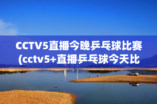 CCTV5直播今晚乒乓球比赛(cctv5+直播乒乓球今天比赛)