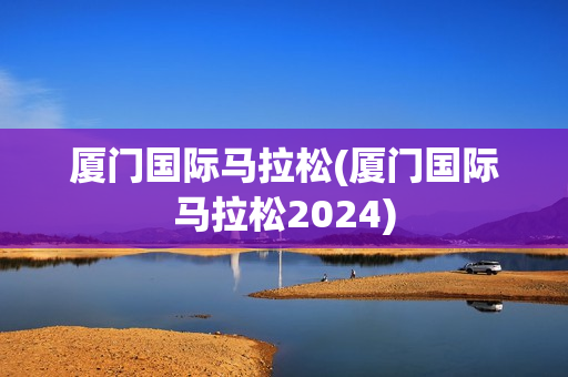 厦门国际马拉松(厦门国际马拉松2024)