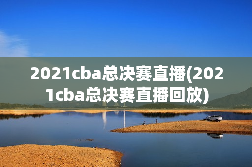 2021cba总决赛直播(2021cba总决赛直播回放)