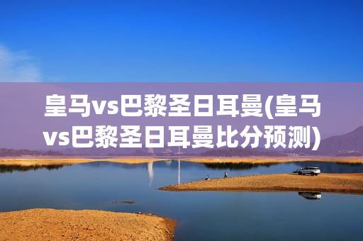 皇马vs巴黎圣日耳曼(皇马vs巴黎圣日耳曼比分预测)