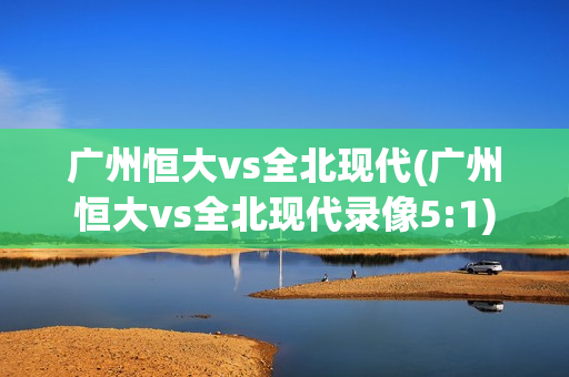 广州恒大vs全北现代(广州恒大vs全北现代录像5:1)