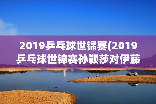 2019乒乓球世锦赛(2019乒乓球世锦赛孙颖莎对伊藤美诚)