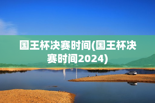 国王杯决赛时间(国王杯决赛时间2024)