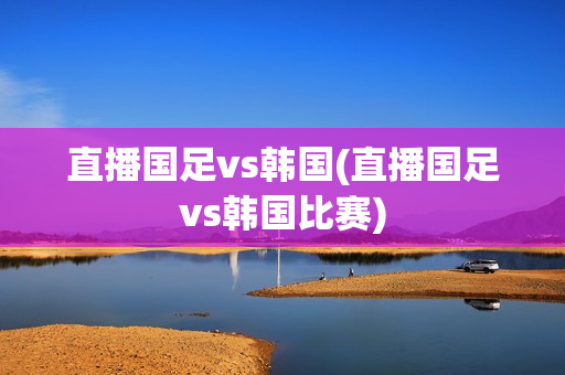 直播国足vs韩国(直播国足vs韩国比赛)